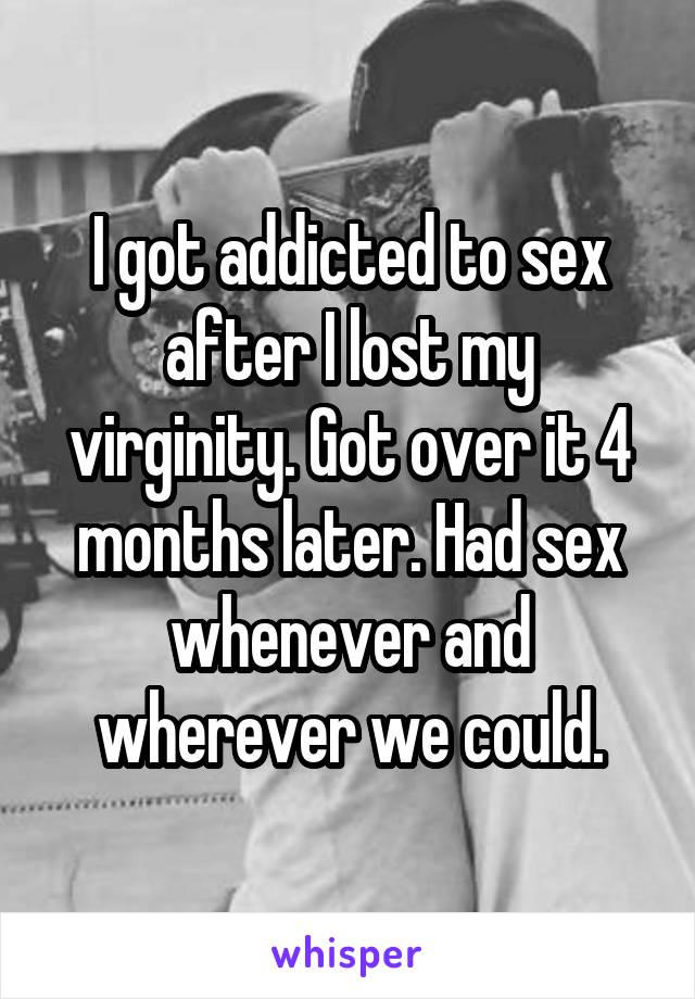 I got addicted to sex after I lost my virginity. Got over it 4 months later. Had sex whenever and wherever we could.
