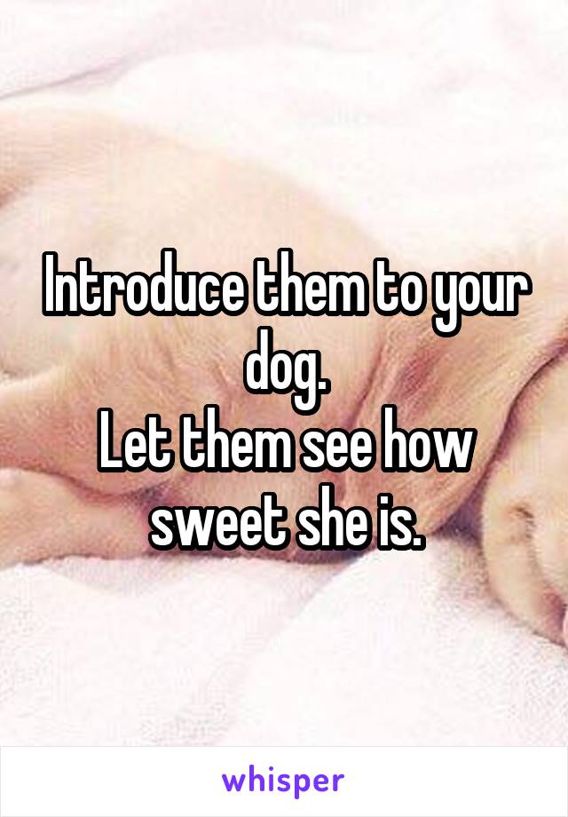 Introduce them to your dog.
Let them see how sweet she is.