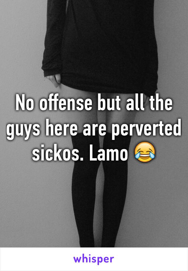 No offense but all the guys here are perverted sickos. Lamo 😂