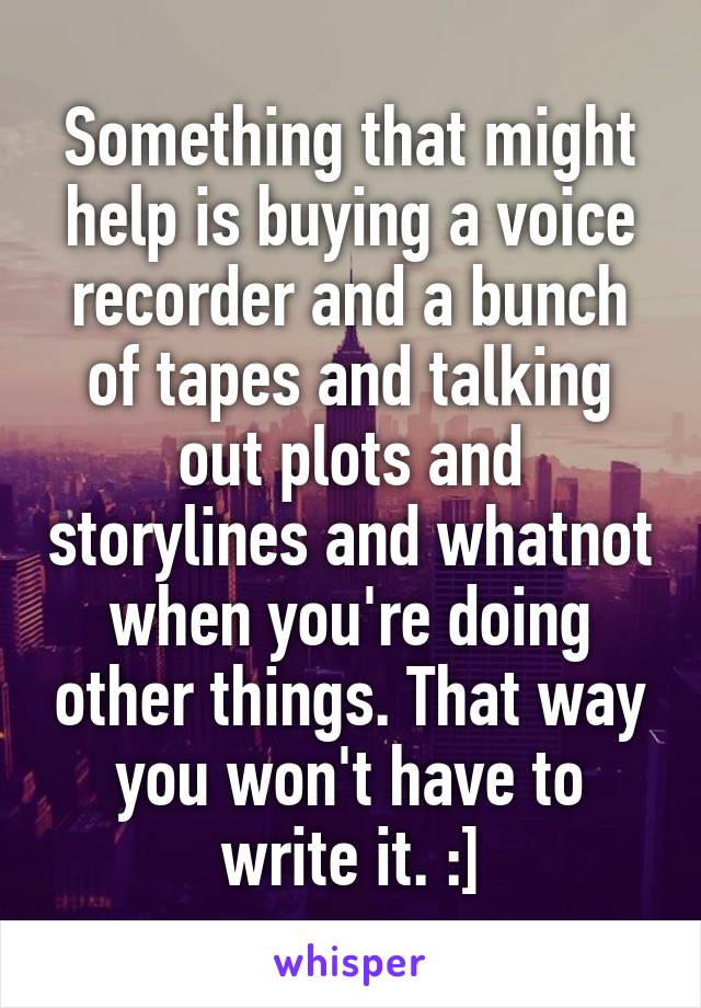 Something that might help is buying a voice recorder and a bunch of tapes and talking out plots and storylines and whatnot when you're doing other things. That way you won't have to write it. :]