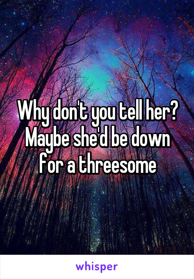 Why don't you tell her? Maybe she'd be down for a threesome