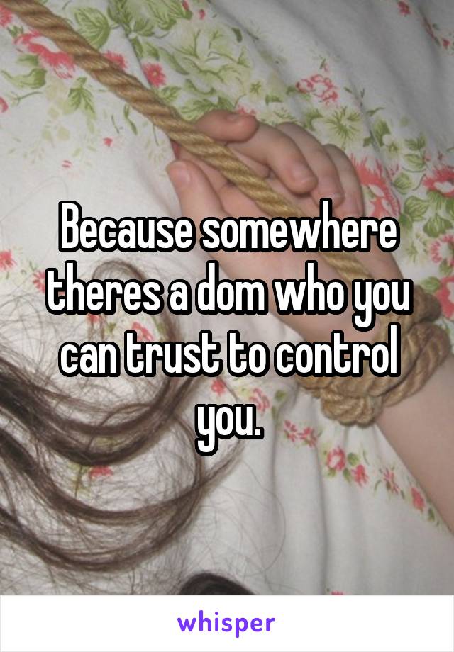 Because somewhere theres a dom who you can trust to control you.