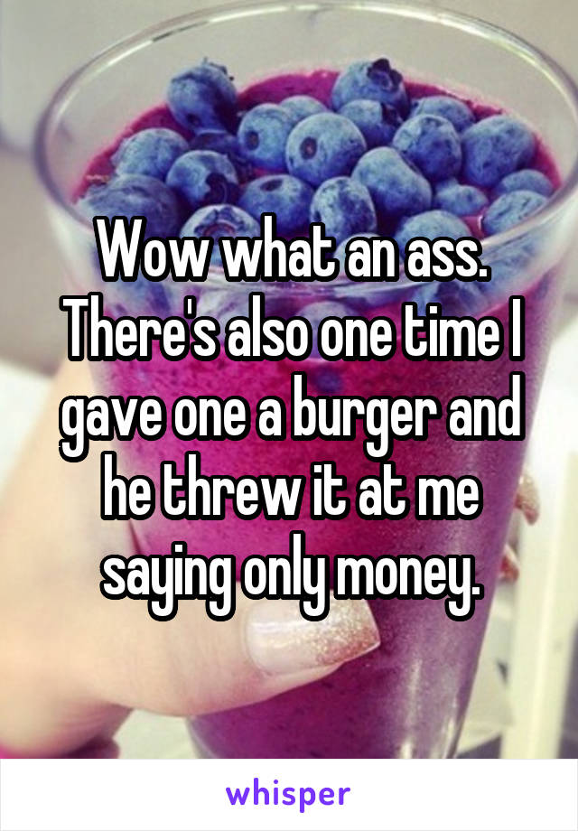 Wow what an ass. There's also one time I gave one a burger and he threw it at me saying only money.