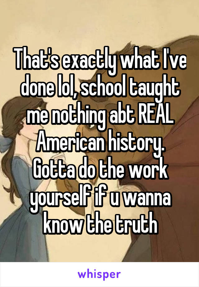 That's exactly what I've done lol, school taught me nothing abt REAL American history. Gotta do the work yourself if u wanna know the truth