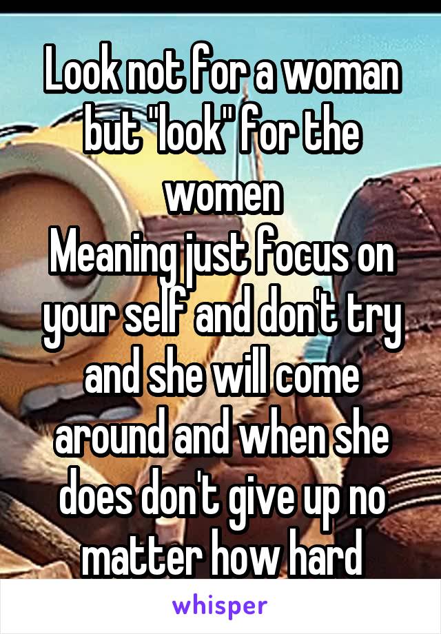 Look not for a woman but "look" for the women
Meaning just focus on your self and don't try and she will come around and when she does don't give up no matter how hard