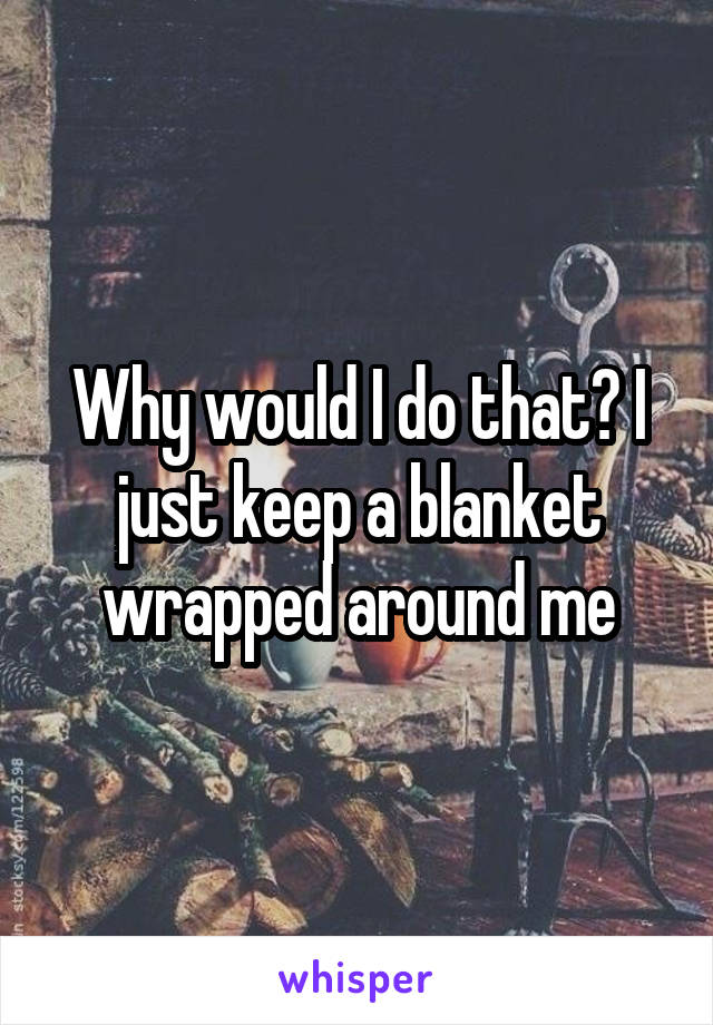 Why would I do that? I just keep a blanket wrapped around me