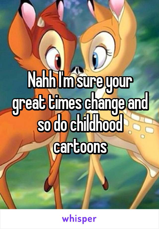 Nahh I'm sure your great times change and so do childhood cartoons