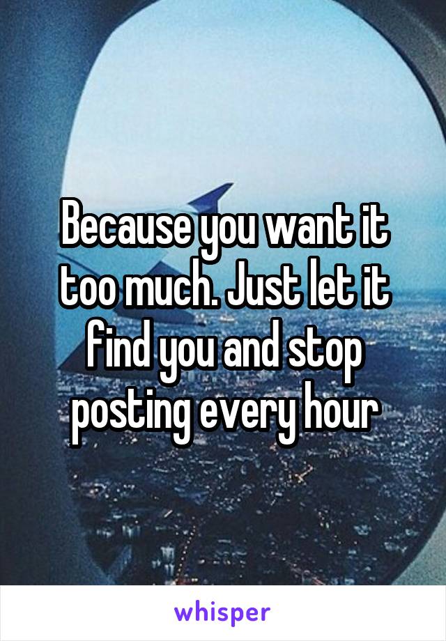 Because you want it too much. Just let it find you and stop posting every hour