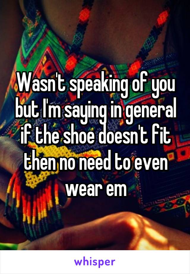 Wasn't speaking of you but I'm saying in general if the shoe doesn't fit then no need to even wear em