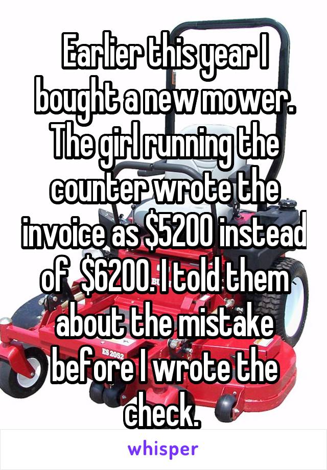 Earlier this year I bought a new mower. The girl running the counter wrote the invoice as $5200 instead of  $6200. I told them about the mistake before I wrote the check. 
