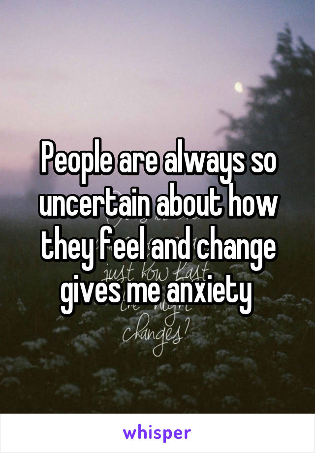 People are always so uncertain about how they feel and change gives me anxiety 