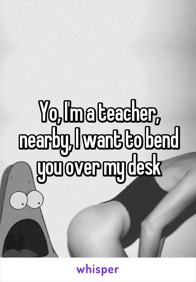 Yo, I'm a teacher, nearby, I want to bend you over my desk