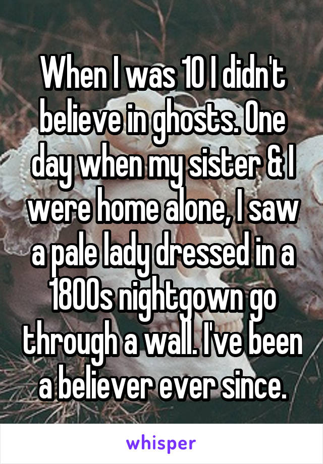 When I was 10 I didn't believe in ghosts. One day when my sister & I were home alone, I saw a pale lady dressed in a 1800s nightgown go through a wall. I've been a believer ever since.