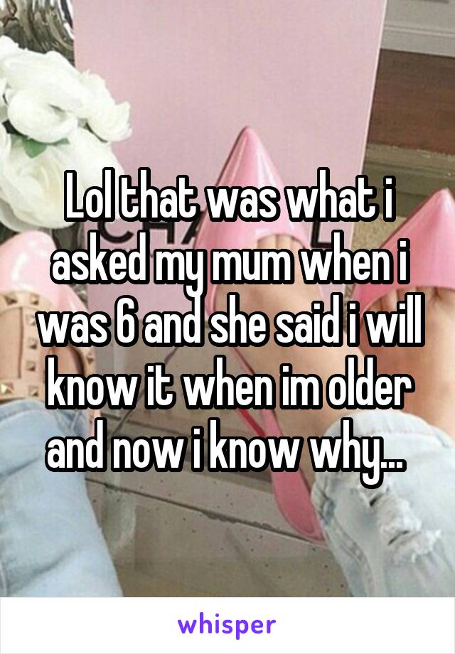 Lol that was what i asked my mum when i was 6 and she said i will know it when im older and now i know why... 