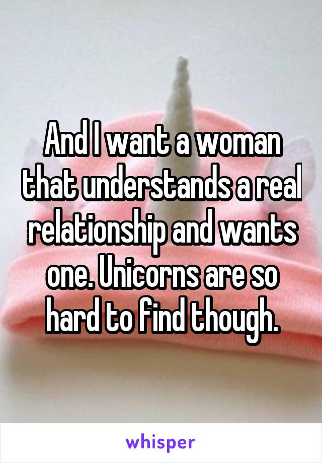 And I want a woman that understands a real relationship and wants one. Unicorns are so hard to find though.