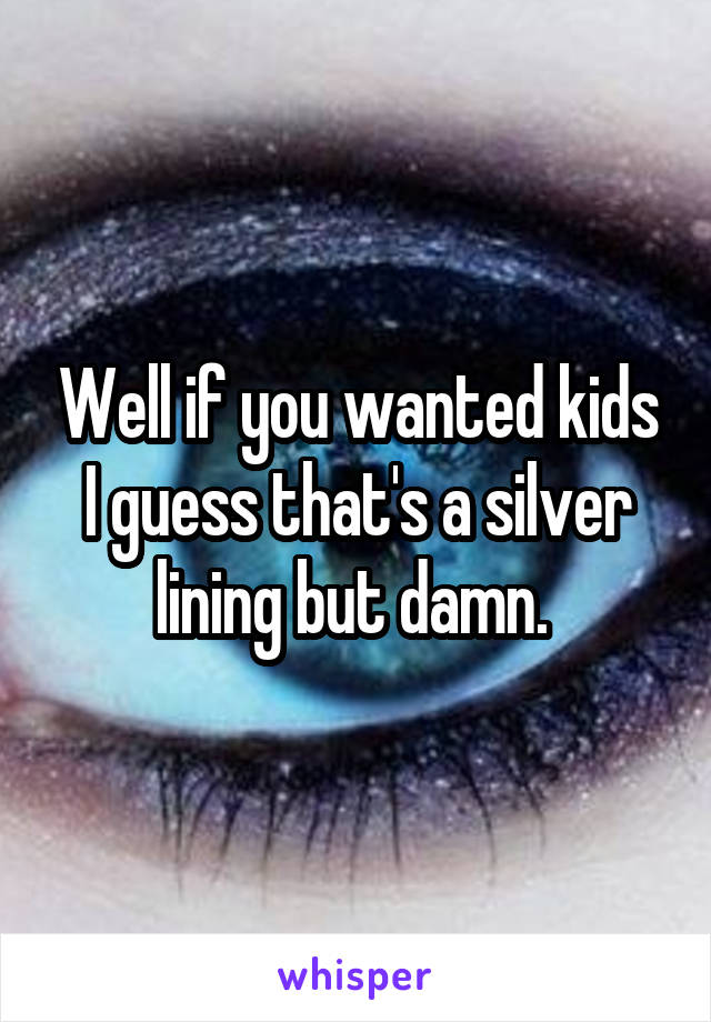 Well if you wanted kids I guess that's a silver lining but damn. 