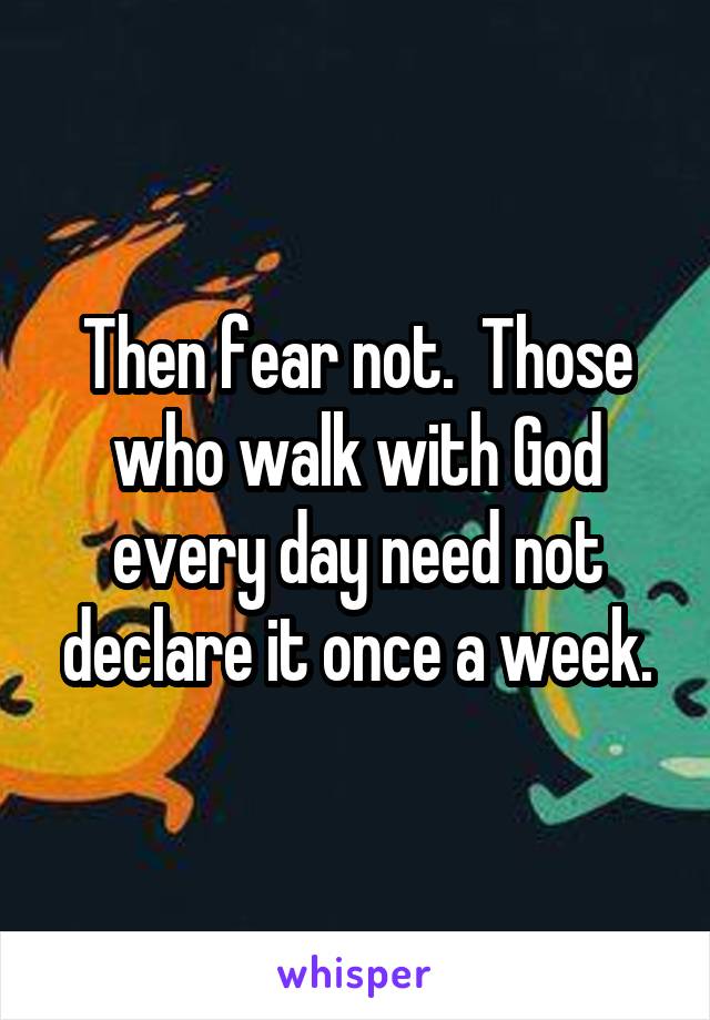 Then fear not.  Those who walk with God every day need not declare it once a week.
