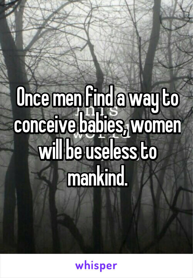 Once men find a way to conceive babies, women will be useless to mankind.