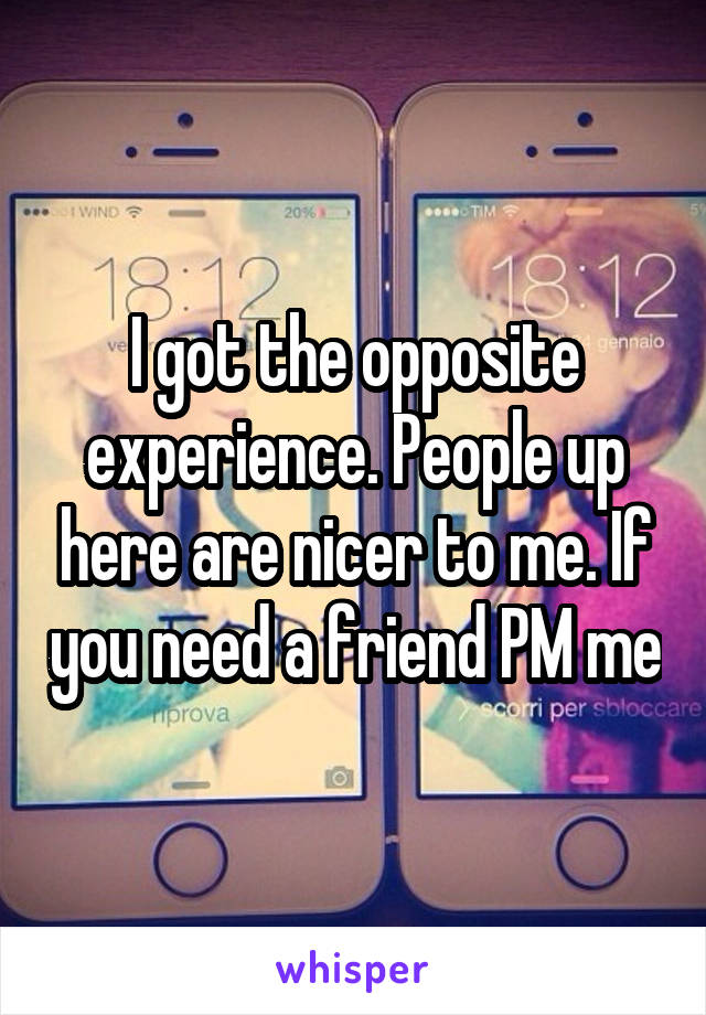 I got the opposite experience. People up here are nicer to me. If you need a friend PM me