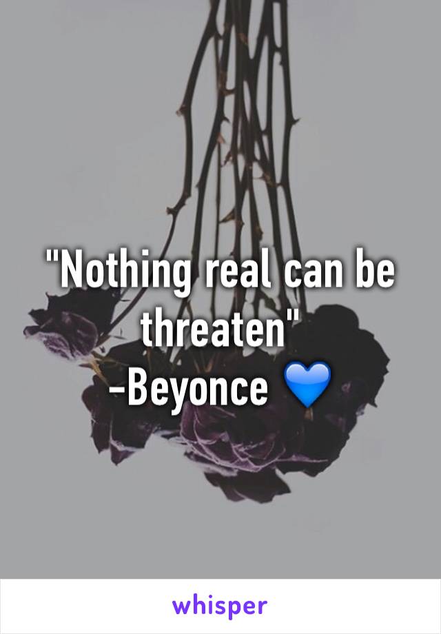 "Nothing real can be threaten"
-Beyonce 💙