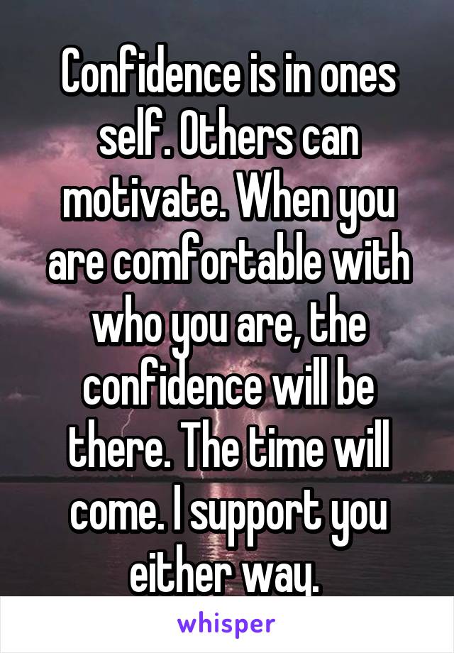 Confidence is in ones self. Others can motivate. When you are comfortable with who you are, the confidence will be there. The time will come. I support you either way. 