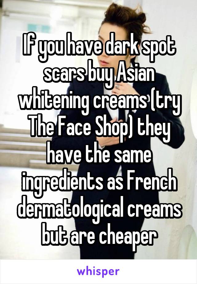 If you have dark spot scars buy Asian whitening creams (try The Face Shop) they have the same ingredients as French dermatological creams but are cheaper