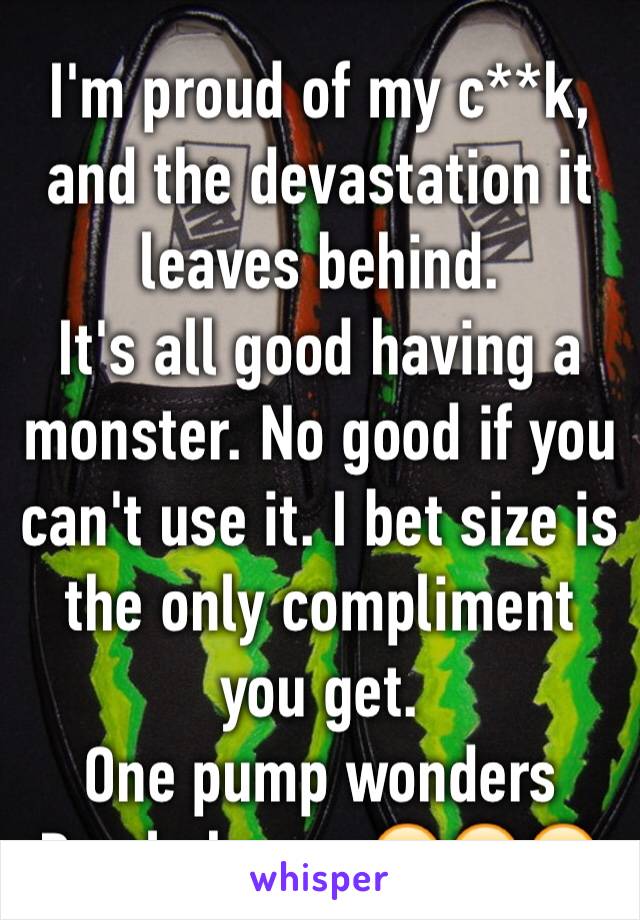 I'm proud of my c**k, and the devastation it leaves behind.
It's all good having a monster. No good if you can't use it. I bet size is the only compliment you get. 
One pump wonders Pmsl cheesy 😂😂😂