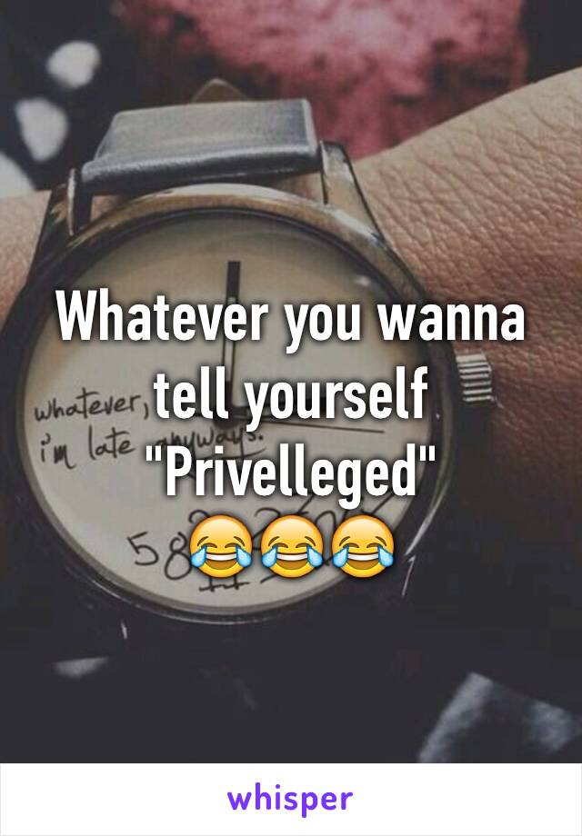 Whatever you wanna tell yourself 
"Privelleged" 
😂😂😂
