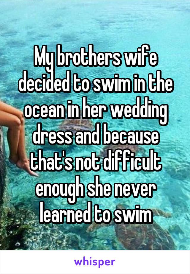 My brothers wife decided to swim in the ocean in her wedding dress and because that's not difficult enough she never learned to swim