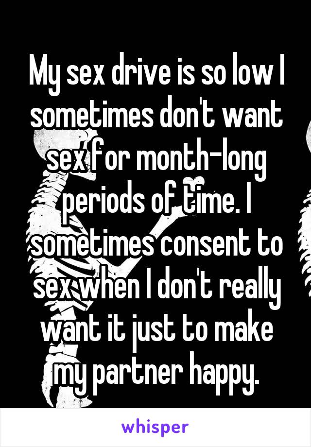 My sex drive is so low I sometimes don't want sex for month-long periods of time. I sometimes consent to sex when I don't really want it just to make my partner happy.