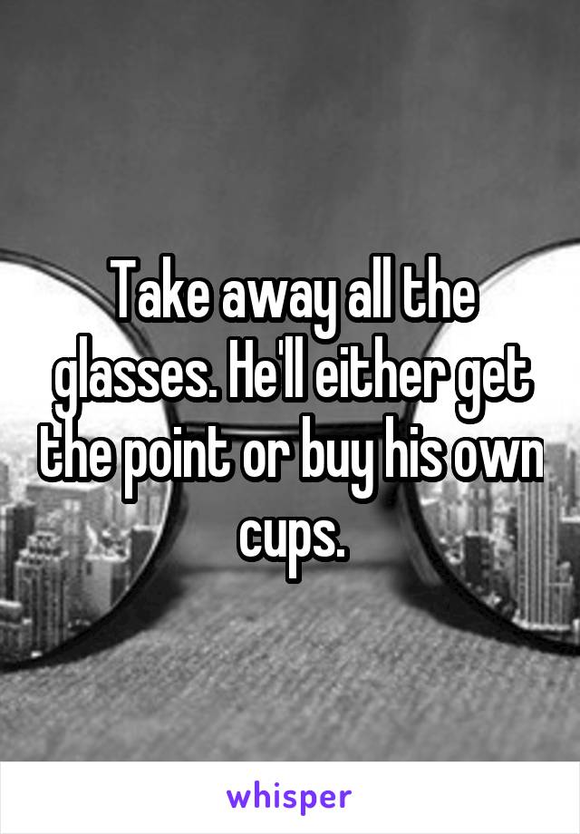 Take away all the glasses. He'll either get the point or buy his own cups.