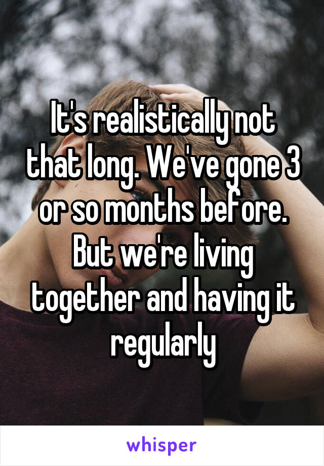 It's realistically not that long. We've gone 3 or so months before. But we're living together and having it regularly