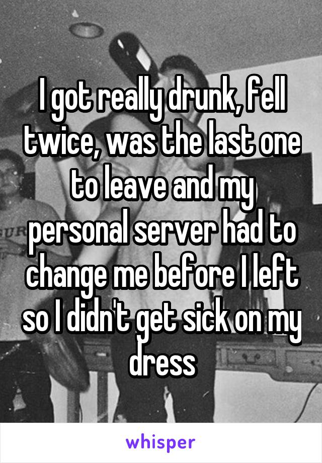 I got really drunk, fell twice, was the last one to leave and my personal server had to change me before I left so I didn't get sick on my dress