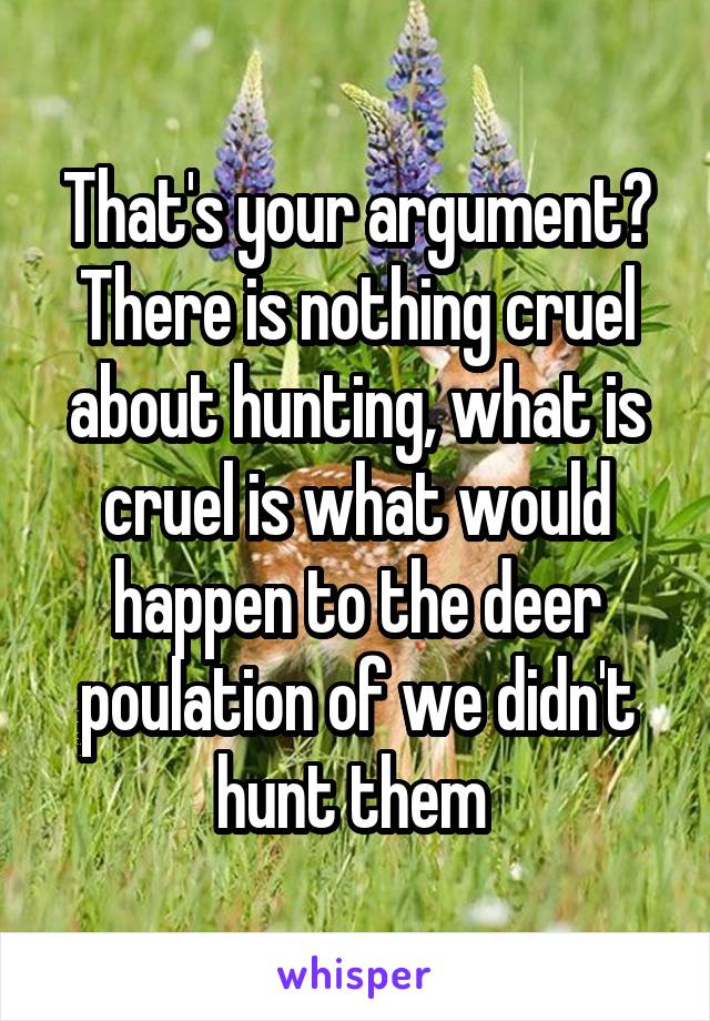 That's your argument? There is nothing cruel about hunting, what is cruel is what would happen to the deer poulation of we didn't hunt them 