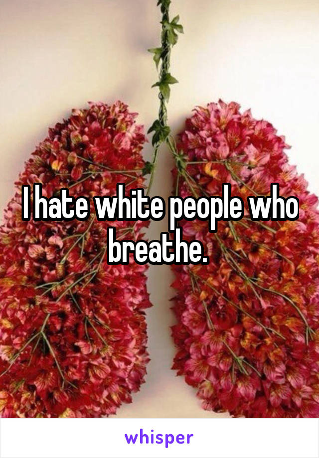 I hate white people who breathe. 