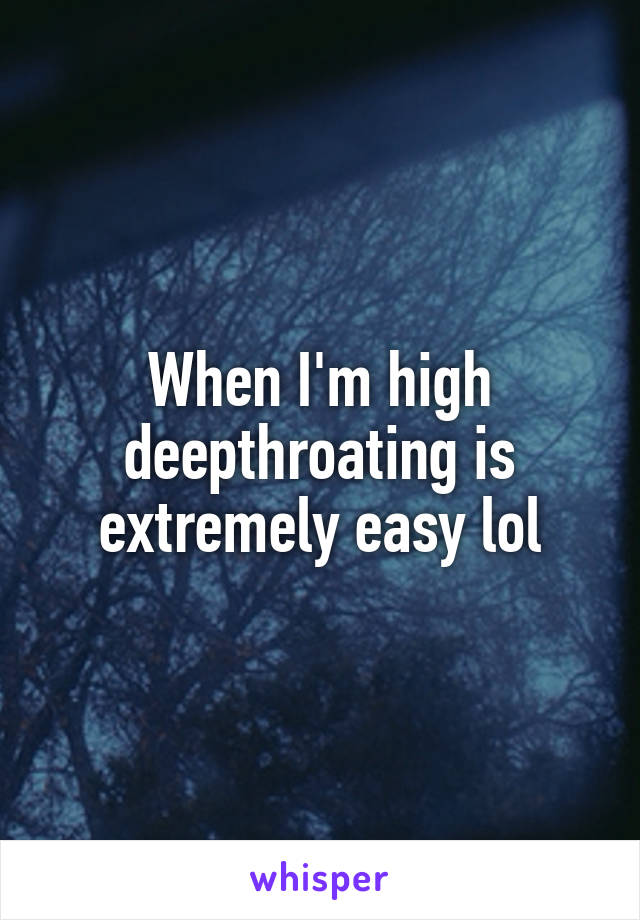 When I'm high deepthroating is extremely easy lol