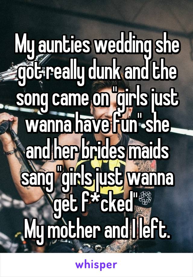 My aunties wedding she got really dunk and the song came on "girls just wanna have fun" she and her brides maids sang "girls just wanna get f*cked" 
My mother and I left.