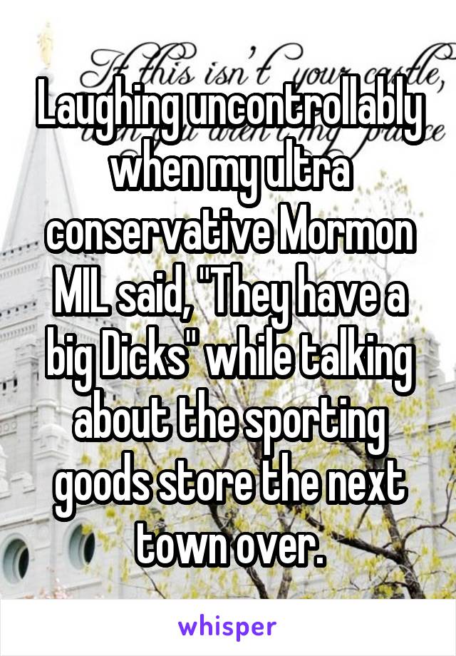 Laughing uncontrollably when my ultra conservative Mormon MIL said, "They have a big Dicks" while talking about the sporting goods store the next town over.