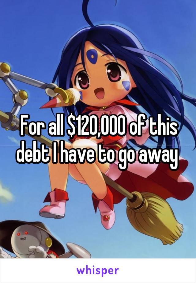 For all $120,000 of this debt I have to go away 