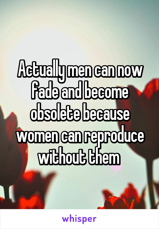 Actually men can now fade and become obsolete because women can reproduce without them 