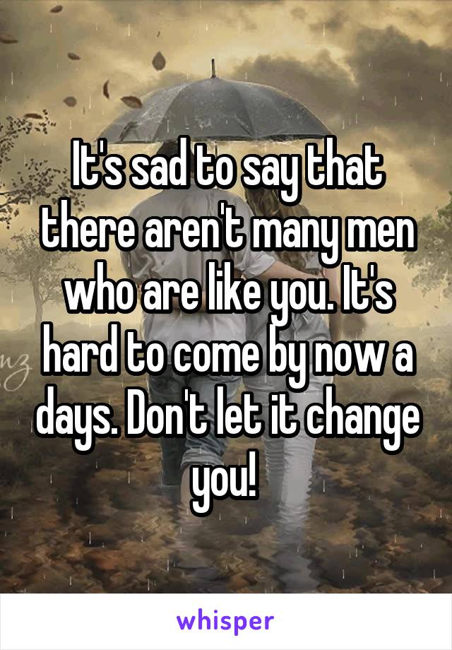 It's sad to say that there aren't many men who are like you. It's hard to come by now a days. Don't let it change you! 