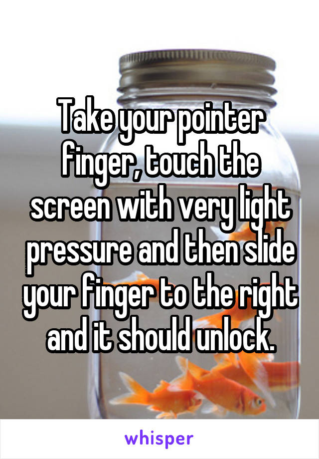 Take your pointer finger, touch the screen with very light pressure and then slide your finger to the right and it should unlock.