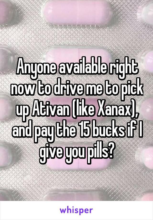 Anyone available right now to drive me to pick up Ativan (like Xanax), and pay the 15 bucks if I give you pills?