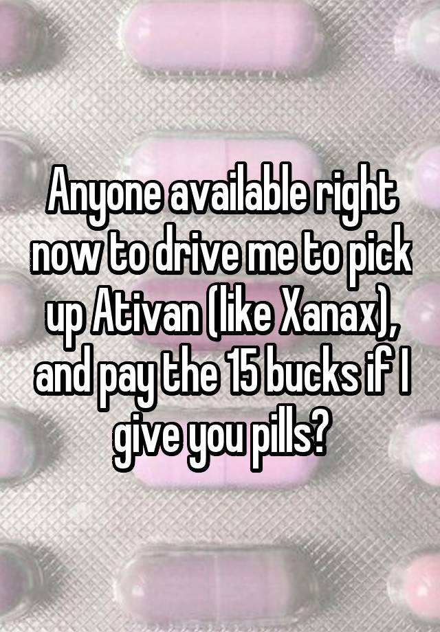 Anyone available right now to drive me to pick up Ativan (like Xanax), and pay the 15 bucks if I give you pills?