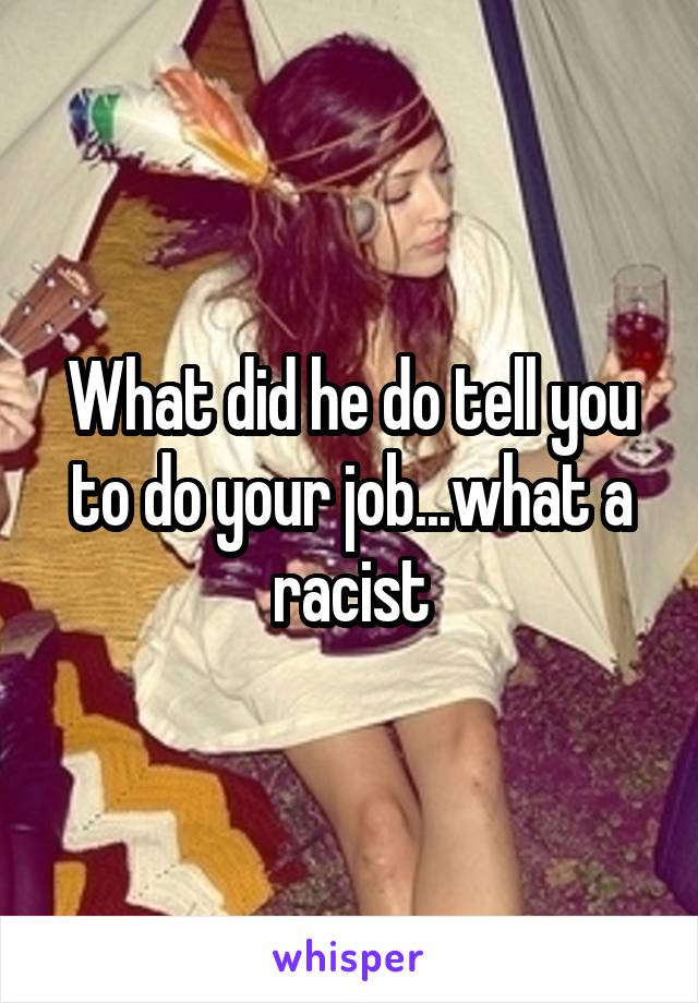 What did he do tell you to do your job...what a racist