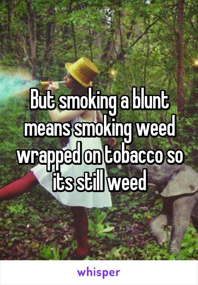 But smoking a blunt means smoking weed wrapped on tobacco so its still weed