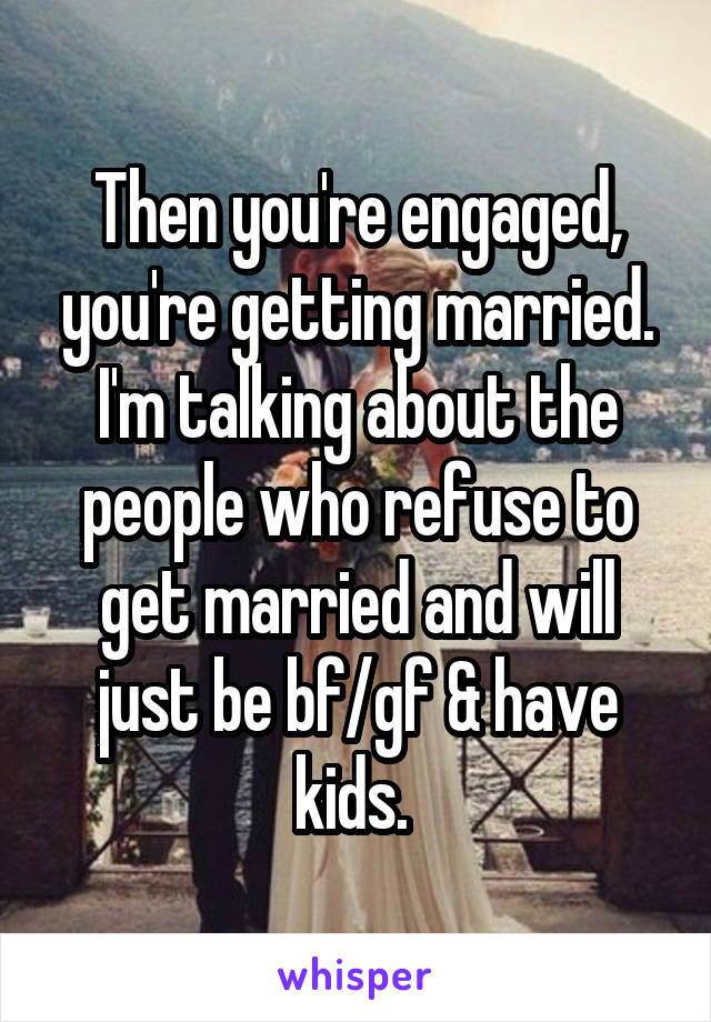 Then you're engaged, you're getting married. I'm talking about the people who refuse to get married and will just be bf/gf & have kids. 