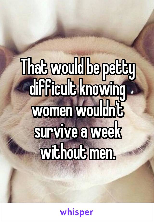 That would be petty difficult knowing women wouldn't survive a week without men.