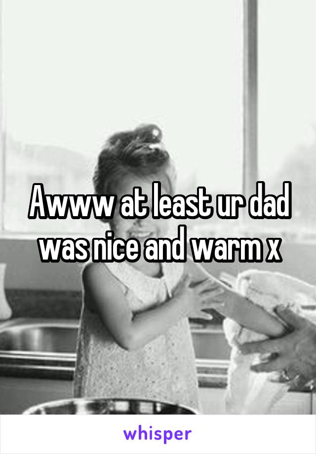 Awww at least ur dad was nice and warm x