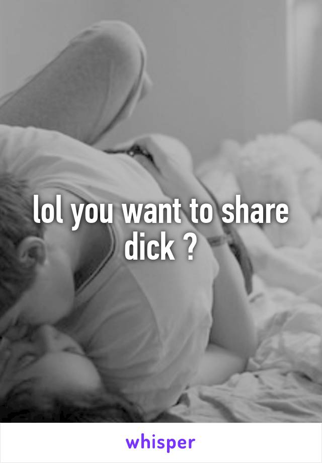lol you want to share dick ?